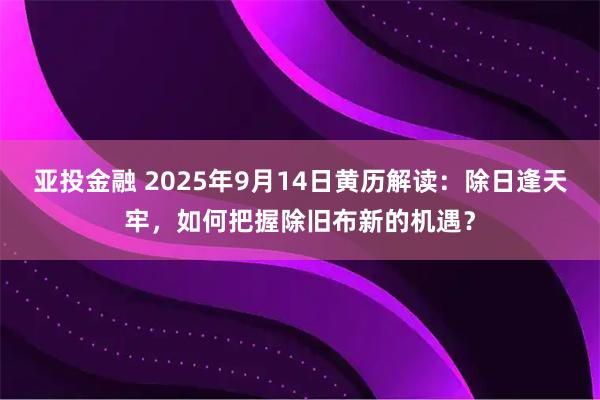亚投金融 2025年9月14日黄历解读:除日逢天牢,如何把握除旧布新的机遇?