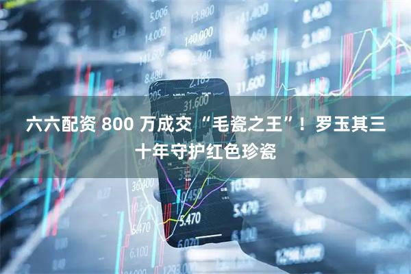 六六配资 800 万成交 “毛瓷之王”!罗玉其三十年守护红色珍瓷