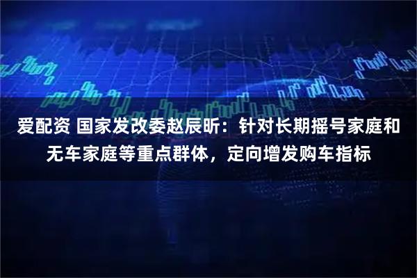 爱配资 国家发改委赵辰昕：针对长期摇号家庭和无车家庭等重点群体，定向增发购车指标