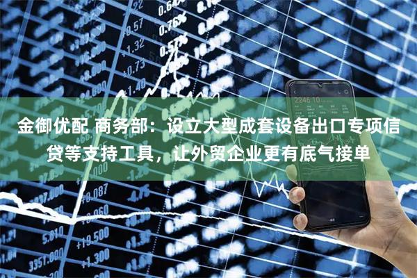 金御优配 商务部：设立大型成套设备出口专项信贷等支持工具，让外贸企业更有底气接单