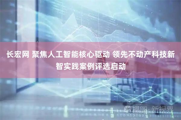 长宏网 聚焦人工智能核心驱动 领先不动产科技新智实践案例评选启动