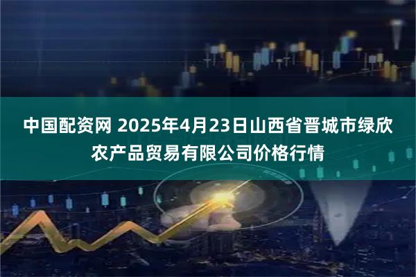 中国配资网 2025年4月23日山西省晋城市绿欣农产品贸易有限公司价格行情