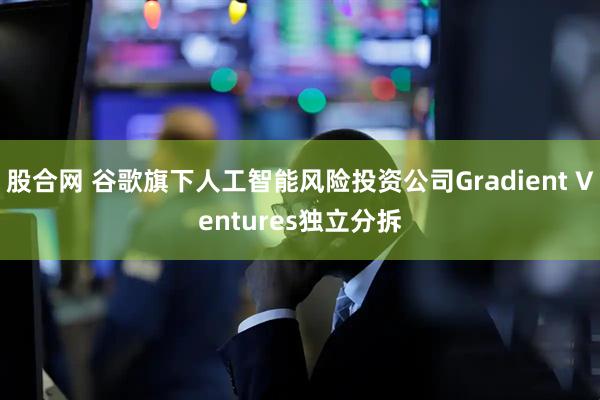 股合网 谷歌旗下人工智能风险投资公司Gradient Ventures独立分拆