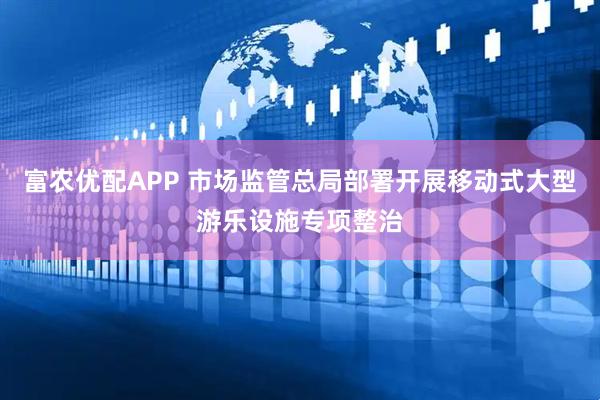 富农优配APP 市场监管总局部署开展移动式大型游乐设施专项整治