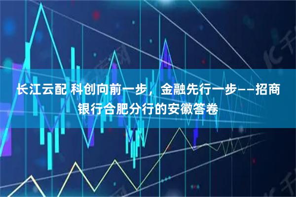 长江云配 科创向前一步，金融先行一步——招商银行合肥分行的安徽答卷
