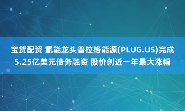 宝货配资 氢能龙头普拉格能源(PLUG.US)完成5.25亿美元债务融资 股价创近一年最大涨幅