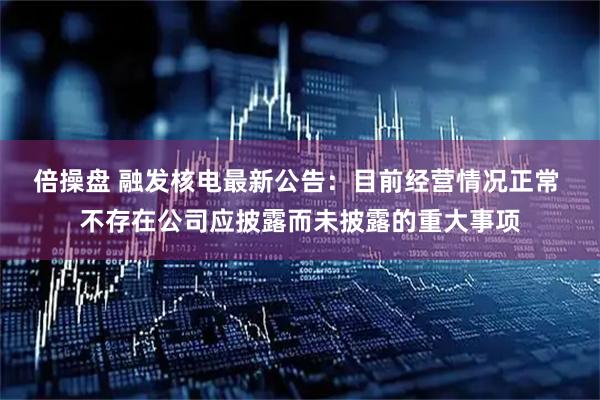 倍操盘 融发核电最新公告:目前经营情况正常 不存在公司应披露而未披露的重大事项