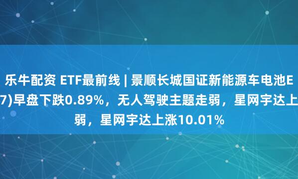 乐牛配资 ETF最前线 | 景顺长城国证新能源车电池ETF(159757)早盘下跌0.89%,无人驾驶主题走弱,星网宇达上涨10.01%