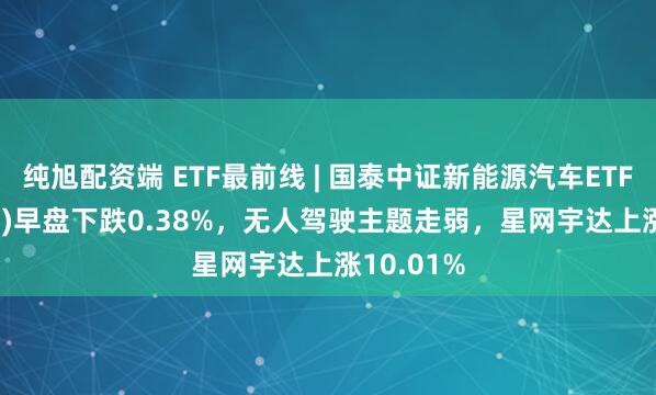 纯旭配资端 ETF最前线 | 国泰中证新能源汽车ETF(159806)早盘下跌0.38%,无人驾驶主题走弱,星网宇达上涨10.01%