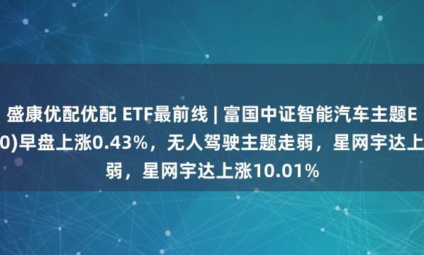 盛康优配优配 ETF最前线 | 富国中证智能汽车主题ETF(515250)早盘上涨0.43%,无人驾驶主题走弱,星网宇达上涨10.01%