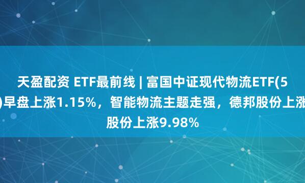 天盈配资 ETF最前线 | 富国中证现代物流ETF(516910)早盘上涨1.15%，智能物流主题走强，德邦股份上涨9.98%