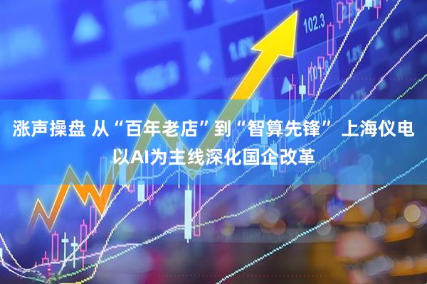 涨声操盘 从“百年老店”到“智算先锋” 上海仪电以AI为主线深化国企改革